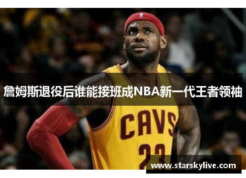 詹姆斯退役后谁能接班成NBA新一代王者领袖